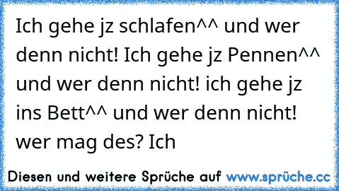 Ich gehe jz schlafen^^ und wer denn nicht! Ich gehe jz Pennen^^ und wer denn nicht! ich gehe jz ins Bett^^ und wer denn nicht! wer mag des? Ich