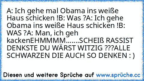 A: Ich gehe mal Obama ins weiße Haus schicken !
B: Was ?
A: Ich gehe Obama ins weiße Haus schicken !
B: WAS ?
A: Man, ich geh kacken
EHMMMM.......
SCHEIß RASSIST DENKSTE DU WÄRST WITZIG ???
ALLE SCHWARZEN DIE AUCH SO DENKEN : )