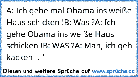 A: Ich gehe mal Obama ins weiße Haus schicken !
B: Was ?
A: Ich gehe Obama ins weiße Haus schicken !
B: WAS ?
A: Man, ich geh kacken -.-'