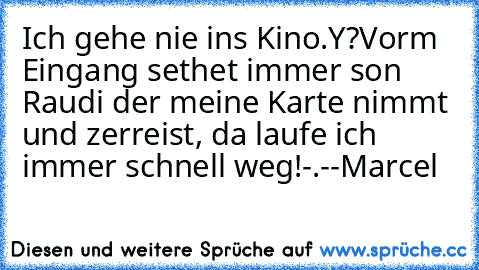 Ich gehe nie ins Kino.
Y?
Vorm Eingang sethet immer son Raudi der meine Karte nimmt und zerreist, da laufe ich immer schnell weg!
-.-
-Marcel