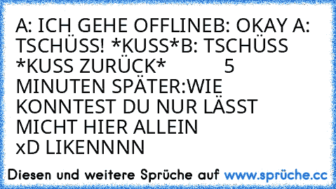 A: ICH GEHE OFFLINE
B: OKAY ♥
A: TSCHÜSS! *KUSS*
B: TSCHÜSS *KUSS ZURÜCK*
           5 MINUTEN SPÄTER:
WIE KONNTEST DU NUR LÄSST MICHT HIER ALLEIN 
                    xD LIKENNNN