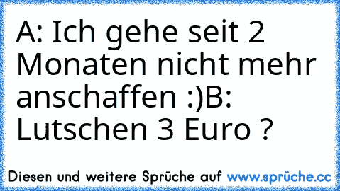 A: Ich gehe seit 2 Monaten nicht mehr anschaffen :)
B: Lutschen 3 Euro ?