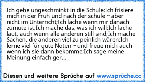 Ich gehe ungeschminkt in die Schule;
Ich frisiere mich in der Früh und nach der schule ~ aber nicht im Unterricht;
Ich lache wenn mir danach zumute ist;
Ich mache das, was ich will;
Ich lache laut, auch wenn alle anderen still sind;
Ich mache Sachen, die anderen viel zu peinlich wären;
Ich lerne viel für gute Noten ~ und freue mich auch wenn ich sie dann bekomme;
Ich sage meine Meinung einfach ...