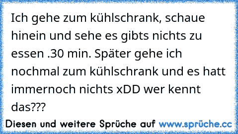 Ich gehe zum kühlschrank, schaue hinein und sehe es gibts nichts zu essen .30 min. Später gehe ich nochmal zum kühlschrank und es hatt immernoch nichts xDD wer kennt das???