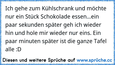 Ich gehe zum Kühlschrank und möchte nur ein Stück Schokolade essen...ein paar sekunden später geh ich wieder hin und hole mir wieder nur eins. Ein paar minuten später ist die ganze Tafel alle :D