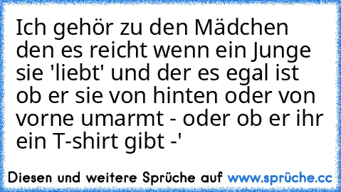 Ich gehör zu den Mädchen den es reicht wenn ein Junge sie 'liebt' und der es egal ist ob er sie von hinten oder von vorne umarmt - oder ob er ihr ein T-shirt gibt ♥-'