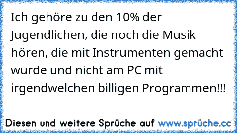 Ich gehöre zu den 10% der Jugendlichen, die noch die Musik hören, die mit Instrumenten gemacht wurde und nicht am PC mit irgendwelchen billigen Programmen!!!