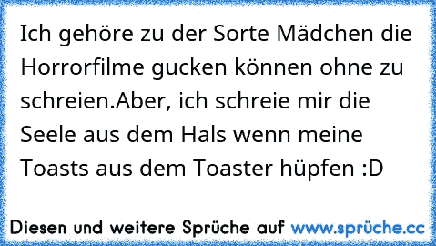 Ich gehöre zu der Sorte Mädchen die Horrorfilme gucken können ohne zu schreien.
Aber, ich schreie mir die Seele aus dem Hals wenn meine Toasts aus dem Toaster hüpfen :D