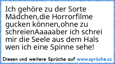 Ich gehöre zu der Sorte Mädchen,
die Horrorfilme gucken können,
ohne zu schreien
Aaaaaber ich schrei mir die Seele aus dem Hals wen ich eine Spinne sehe!