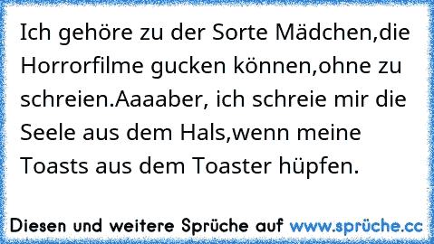 Ich gehöre zu der Sorte Mädchen,
die Horrorfilme gucken können,
ohne zu schreien.
Aaaaber, ich schreie mir die Seele aus dem Hals,
wenn meine Toasts aus dem Toaster hüpfen.