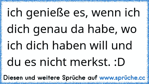 ich genieße es, wenn ich dich genau da habe, wo ich dich haben will und du es nicht merkst. :D