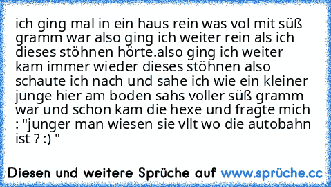 ich ging mal in ein haus rein was vol mit süß gramm war also ging ich weiter rein als ich dieses stöhnen hörte.
also ging ich weiter kam immer wieder dieses stöhnen also schaute ich nach und sahe ich wie ein kleiner junge hier am boden sahs voller süß gramm war und schon kam die hexe und fragte mich : "junger man wiesen sie vllt wo die autobahn ist ? :) "