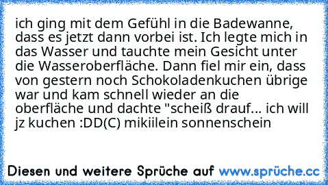 ich ging mit dem Gefühl in die Badewanne, dass es jetzt dann vorbei ist. Ich legte mich in das Wasser und tauchte mein Gesicht unter die Wasseroberfläche. Dann fiel mir ein, dass von gestern noch Schokoladenkuchen übrige war und kam schnell wieder an die oberfläche und dachte "scheiß drauf... ich will jz kuchen :DD
(C) mikiilein sonnenschein