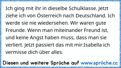 Ich ging mit ihr in dieselbe Schulklasse. Jetzt ziehe ich von Österreich nach Deutschland. Ich werde sie nie wiedersehen. Wir waren gute Freunde. Wenn man miteinander Freund ist, und keine Angst haben muss, dass man sie verliert. Jetzt passiert das mit mir:
Isabella ich vermisse dich über alles. ♥