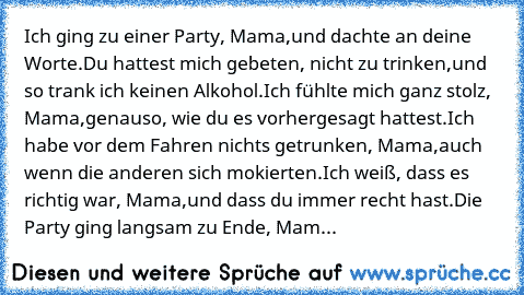 Ich ging zu einer Party, Mama,
und dachte an deine Worte.
Du hattest mich gebeten, nicht zu trinken,
und so trank ich keinen Alkohol.
Ich fühlte mich ganz stolz, Mama,
genauso, wie du es vorhergesagt hattest.
Ich habe vor dem Fahren nichts getrunken, Mama,
auch wenn die anderen sich mokierten.
Ich weiß, dass es richtig war, Mama,
und dass du immer recht hast.
Die Party ging langsam zu Ende, Mam...