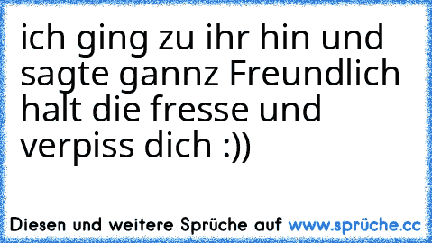 ich ging zu ihr hin und sagte gannz Freundlich halt die fresse und verpiss dich :))