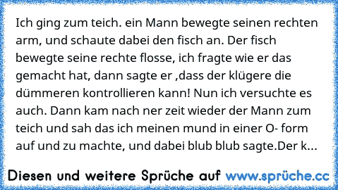 Ich ging zum teich. ein Mann bewegte seinen rechten arm, und schaute dabei den fisch an. Der fisch bewegte seine rechte flosse, ich fragte wie er das gemacht hat, dann sagte er ,dass der klügere die dümmeren kontrollieren kann! Nun ich versuchte es auch. Dann kam nach ner zeit wieder der Mann zum teich und sah das ich meinen mund in einer O- form auf und zu machte, und dabei blub blub sagte.
Der k...