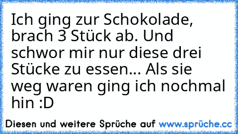 Ich ging zur Schokolade, brach 3 Stück ab. Und schwor mir nur diese drei Stücke zu essen... Als sie weg waren ging ich nochmal hin :D