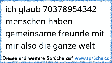 ich glaub 70378954342 menschen haben gemeinsame freunde mit mir also die ganze welt