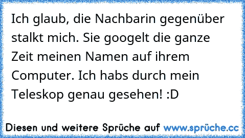 Ich glaub, die Nachbarin gegenüber stalkt mich. 
Sie googelt die ganze Zeit meinen Namen auf ihrem Computer. 
Ich habs durch mein Teleskop genau gesehen! :D