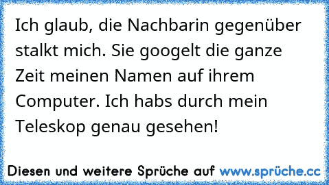 Ich glaub, die Nachbarin gegenüber stalkt mich. 
Sie googelt die ganze Zeit meinen Namen auf ihrem Computer. 
Ich habs durch mein Teleskop genau gesehen!