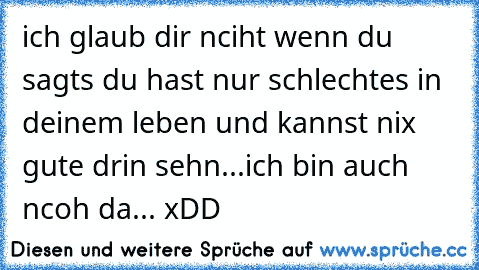 ich glaub dir nciht wenn du sagts du hast nur schlechtes in deinem leben und kannst nix gute drin sehn...ich bin auch ncoh da... xDD