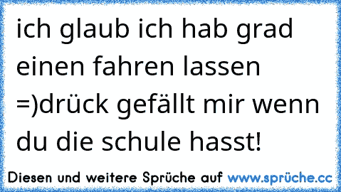 ich glaub ich hab grad einen fahren lassen =)
drück gefällt mir wenn du die schule hasst!