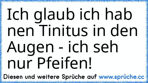 Ich glaub ich hab nen Tinitus in den Augen - ich seh nur Pfeifen!