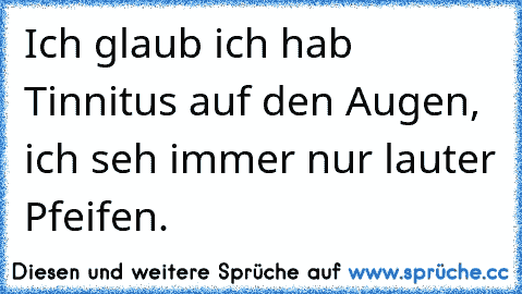 Ich glaub ich hab Tinnitus auf den Augen, ich seh immer nur lauter Pfeifen.