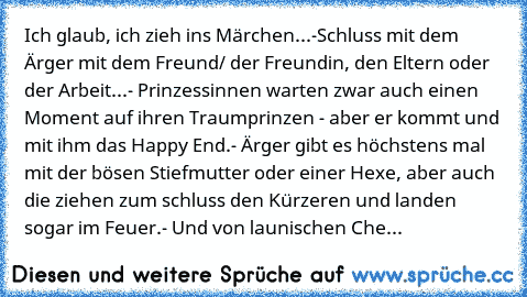 Ich glaub, ich zieh ins Märchen...
-Schluss mit dem Ärger mit dem Freund/ der Freundin, den Eltern oder der Arbeit...
- Prinzessinnen warten zwar auch einen Moment auf ihren Traumprinzen - aber er kommt und mit ihm das Happy End.
- Ärger gibt es höchstens mal mit der bösen Stiefmutter oder einer Hexe, aber auch die ziehen zum schluss den Kürzeren und landen sogar im Feuer.
- Und von launischen ...