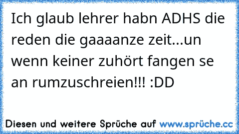 Ich glaub lehrer habn ADHS die reden die gaaaanze zeit...un wenn keiner zuhört fangen se an rumzuschreien!!! :DD