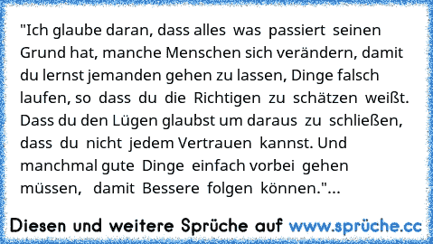 "Ich glaube daran, dass alles  was  passiert  seinen Grund hat, manche Menschen sich verändern, damit du lernst jemanden gehen zu lassen, Dinge falsch laufen, so  dass  du  die  Richtigen  zu  schätzen  weißt.  Dass du den Lügen glaubst um daraus  zu  schließen,  dass  du  nicht  jedem Vertrauen  kannst. Und manchmal gute  Dinge  einfach vorbei  gehen  müssen,   damit  Bessere  folgen  können."...