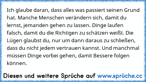 Ich glaube daran, dass alles was passiert seinen Grund hat. Manche Menschen verändern sich, damit du lernst, jemanden gehen zu lassen. Dinge laufen falsch, damit du die Richtigen zu schätzen weißt. Die Lügen glaubst du, nur um dann daraus zu schließen, dass du nicht jedem vertrauen kannst. Und manchmal müssen Dinge vorbei gehen, damit Bessere folgen können. ღ