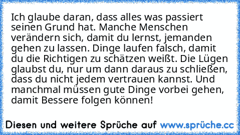 Ich glaube daran, dass alles was passiert seinen Grund hat. Manche Menschen verändern sich, damit du lernst, jemanden gehen zu lassen. Dinge laufen falsch, damit du die Richtigen zu schätzen weißt. Die Lügen glaubst du, nur um dann daraus zu schließen, dass du nicht jedem vertrauen kannst. Und manchmal müssen gute Dinge vorbei gehen, damit Bessere folgen können!