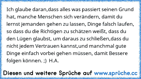 Ich glaube daran,dass alles was passiert seinen Grund hat, manche Menschen sich verändern, damit du lernst jemanden gehen zu lassen, Dinge falsch laufen, so dass du die Richtigen zu schätzen weißt, dass du den Lügen glaubst, um daraus zu schließen,dass du nicht jedem Vertrauen kannst,und manchmal gute Dinge einfach vorbei gehen müssen, damit Bessere folgen können. ;) ♥ 
H.A.