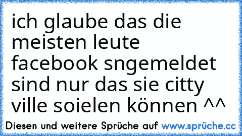 ich glaube das die meisten leute facebook sngemeldet sind nur das sie citty ville soielen können ^^