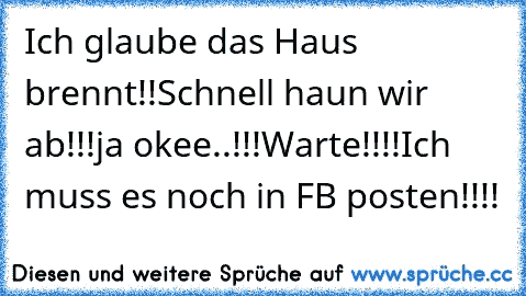 Ich glaube das Haus brennt!!
Schnell haun wir ab!!!
ja okee..!!!
Warte!!!!
Ich muss es noch in FB posten!!!!