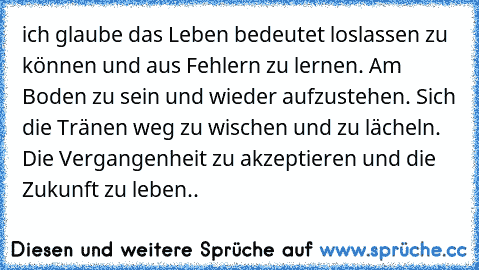 ich glaube das Leben bedeutet loslassen zu können und aus Fehlern zu lernen. Am Boden zu sein und wieder aufzustehen. Sich die Tränen weg zu wischen und zu lächeln. Die Vergangenheit zu akzeptieren und die Zukunft zu leben..