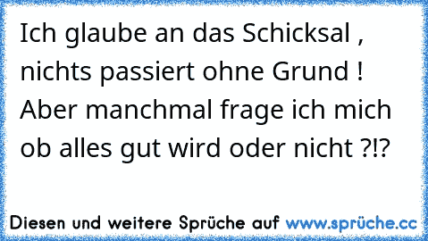 Ich glaube an das Schicksal , nichts passiert ohne Grund ! Aber manchmal frage ich mich ob alles gut wird oder nicht ?!?