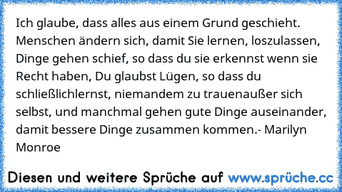 Ich glaube, dass alles aus einem Grund geschieht. Menschen ändern sich, damit Sie lernen, loszulassen, Dinge gehen schief, so dass du sie erkennst wenn sie Recht haben, Du glaubst Lügen, so dass du schließlich
lernst, niemandem zu trauenaußer sich selbst, und manchmal gehen gute Dinge auseinander, damit bessere Dinge zusammen kommen.
- Marilyn Monroe