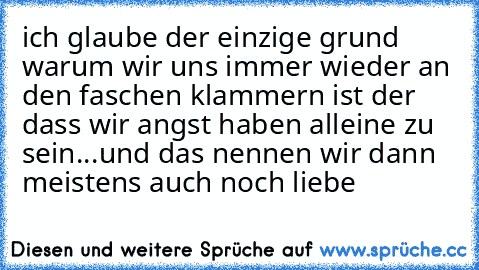 ich glaube der einzige grund warum wir uns immer wieder an den faschen klammern ist der dass wir angst haben alleine zu sein...und das nennen wir dann meistens auch noch liebe