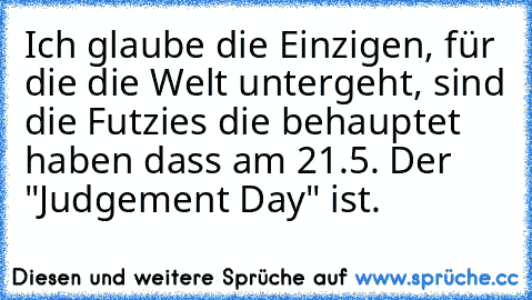 Ich glaube die Einzigen, für die die Welt untergeht, sind die Futzies die behauptet haben dass am 21.5. Der "Judgement Day" ist.