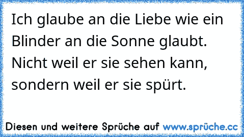 Ich glaube an die Liebe wie ein Blinder an die Sonne glaubt. Nicht weil er sie sehen kann, sondern weil er sie spürt.