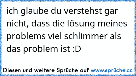 ich glaube du verstehst gar nicht, dass die lösung meines problems viel schlimmer als das problem ist :D