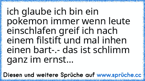 ich glaube ich bin ein pokemon immer wenn leute einschlafen greif ich nach einem filstift und mal inhen einen bart-.- das ist schlimm ganz im ernst...