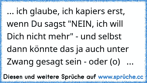 ... ich glaube, ich kapiers erst, wenn Du sagst "NEIN, ich will Dich nicht mehr" - und selbst dann könnte das ja auch unter Zwang gesagt sein - oder (o)  ☆ ...