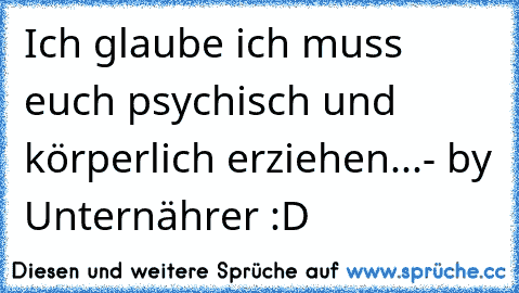 Ich glaube ich muss euch psychisch und körperlich erziehen...- by Unternährer :D