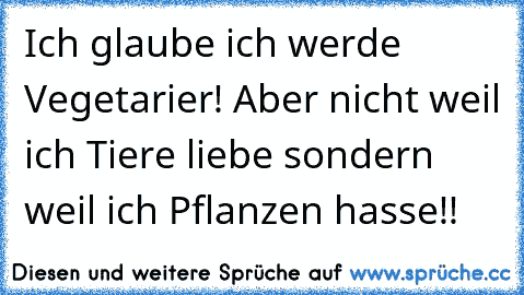 Ich glaube ich werde Vegetarier! Aber nicht weil ich Tiere liebe sondern weil ich Pflanzen hasse!!