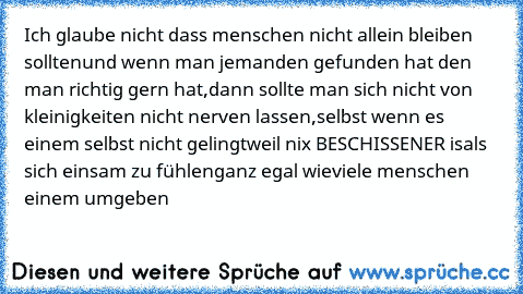 Ich glaube nicht dass menschen nicht allein bleiben sollten
und wenn man jemanden gefunden hat den man richtig gern hat,
dann sollte man sich nicht von kleinigkeiten nicht nerven lassen,
selbst wenn es einem selbst nicht gelingt
weil nix BESCHISSENER is
als sich einsam zu fühlen
ganz egal wieviele menschen einem umgeben