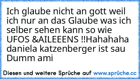 Ich glaube nicht an gott weil ich nur an das Glaube was ich selber sehen kann so wie UFOS &AILEEENS !!
Hahahaha daniela katzenberger ist sau Dumm 
ami